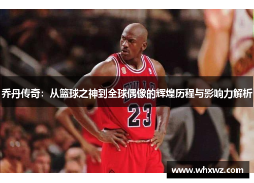 乔丹传奇:从篮球之神到全球偶像的辉煌历程与影响力解析